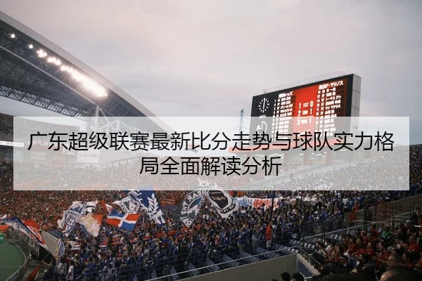 广东超级联赛最新比分走势与球队实力格局全面解读分析