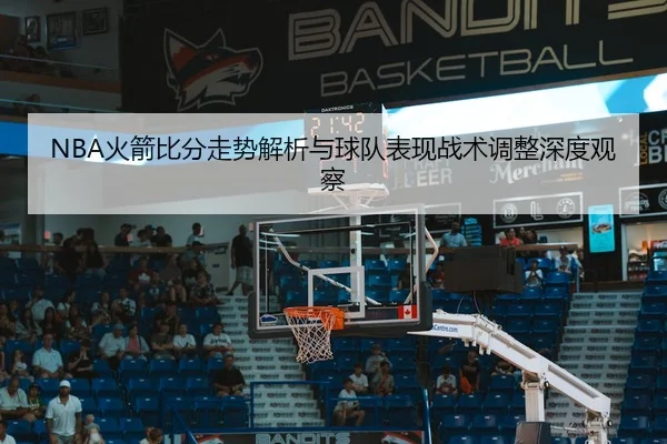 NBA火箭比分走势解析与球队表现战术调整深度观察