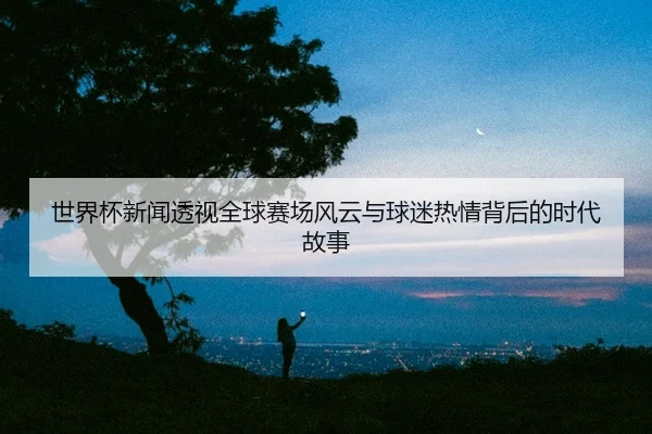 世界杯新闻透视全球赛场风云与球迷热情背后的时代故事