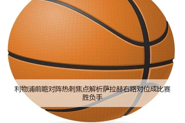 利物浦前瞻对阵热刺焦点解析萨拉赫右路对位成比赛胜负手