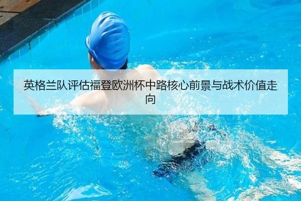 英格兰队评估福登欧洲杯中路核心前景与战术价值走向